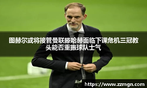 图赫尔或将接管曼联滕哈赫面临下课危机三冠教头能否重振球队士气
