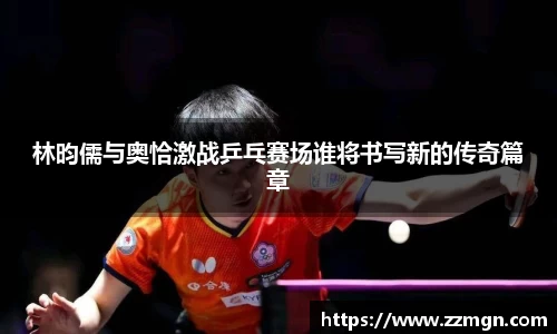 林昀儒与奥恰激战乒乓赛场谁将书写新的传奇篇章
