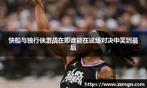 快船与独行侠激战在即谁能在这场对决中笑到最后