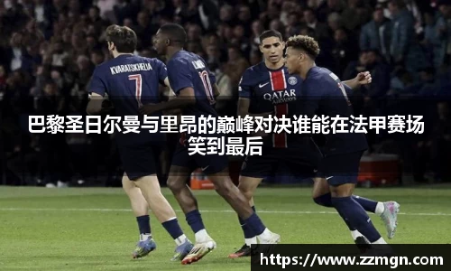谈球吧巴黎圣日尔曼与里昂的巅峰对决谁能在法甲赛场笑到最后